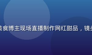 快猫短视频直播间，美食博主现场直播制作网红甜品，镜头前食材丰富画面诱人